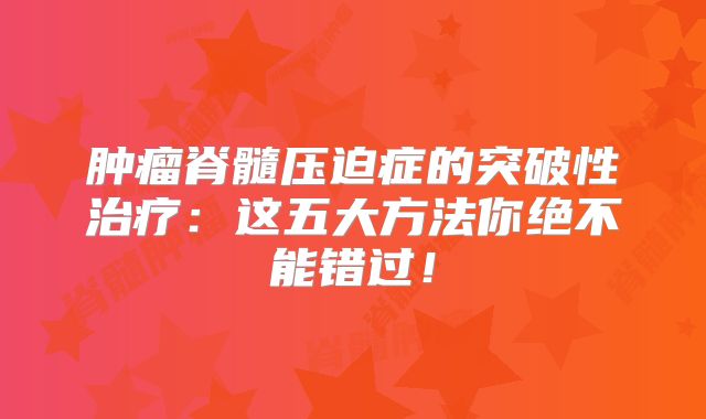 肿瘤脊髓压迫症的突破性治疗：这五大方法你绝不能错过！