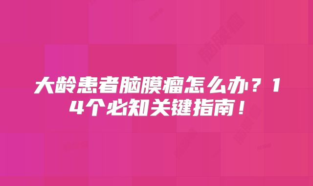 大龄患者脑膜瘤怎么办？14个必知关键指南！