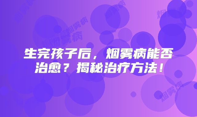 生完孩子后，烟雾病能否治愈？揭秘治疗方法！