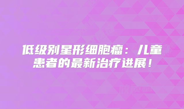 低级别星形细胞瘤：儿童患者的最新治疗进展！