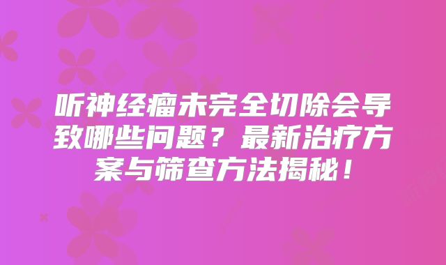 听神经瘤未完全切除会导致哪些问题？最新治疗方案与筛查方法揭秘！
