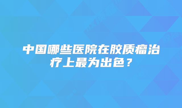 中国哪些医院在胶质瘤治疗上最为出色？