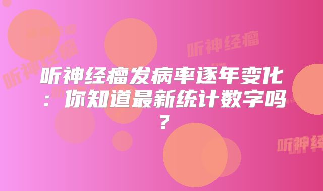 听神经瘤发病率逐年变化：你知道最新统计数字吗？
