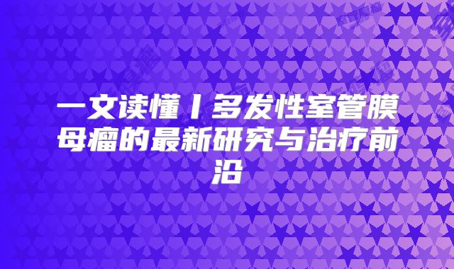 一文读懂丨多发性室管膜母瘤的最新研究与治疗前沿