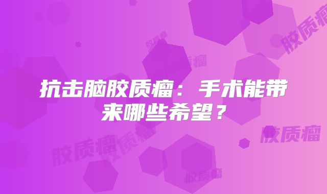 抗击脑胶质瘤：手术能带来哪些希望？