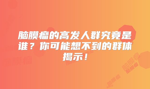 脑膜瘤的高发人群究竟是谁？你可能想不到的群体揭示！