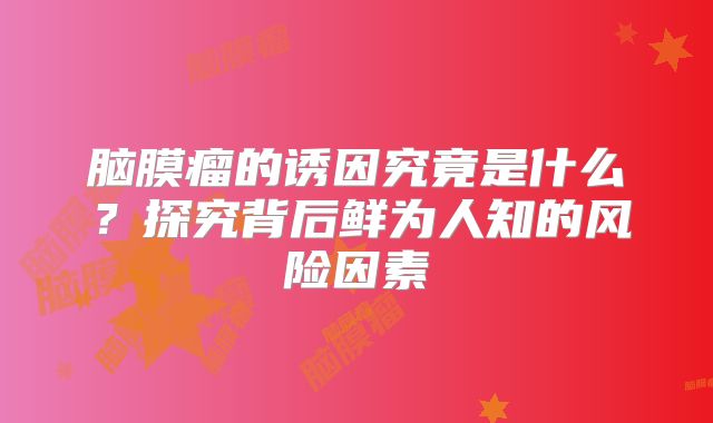 脑膜瘤的诱因究竟是什么？探究背后鲜为人知的风险因素