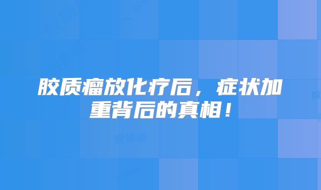 胶质瘤放化疗后，症状加重背后的真相！