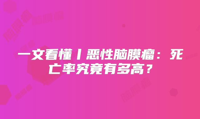一文看懂丨恶性脑膜瘤：死亡率究竟有多高？