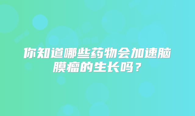 你知道哪些药物会加速脑膜瘤的生长吗？