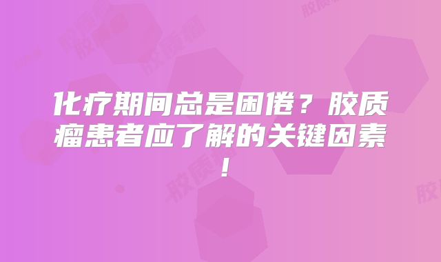 化疗期间总是困倦？胶质瘤患者应了解的关键因素！