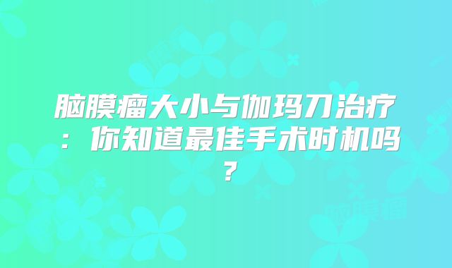 脑膜瘤大小与伽玛刀治疗：你知道最佳手术时机吗？