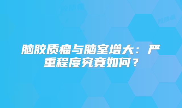 脑胶质瘤与脑室增大：严重程度究竟如何？
