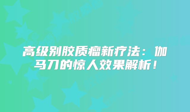 高级别胶质瘤新疗法：伽马刀的惊人效果解析！