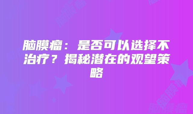 脑膜瘤：是否可以选择不治疗？揭秘潜在的观望策略