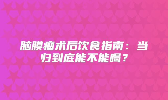 脑膜瘤术后饮食指南：当归到底能不能喝？