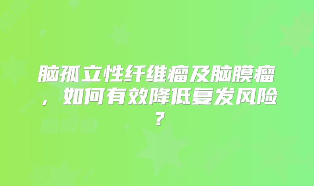 脑孤立性纤维瘤及脑膜瘤，如何有效降低复发风险？