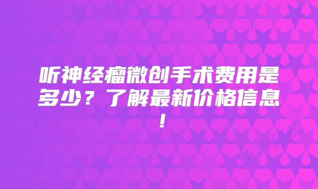 听神经瘤微创手术费用是多少？了解最新价格信息！
