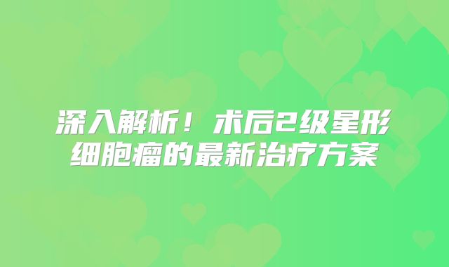 深入解析！术后2级星形细胞瘤的最新治疗方案