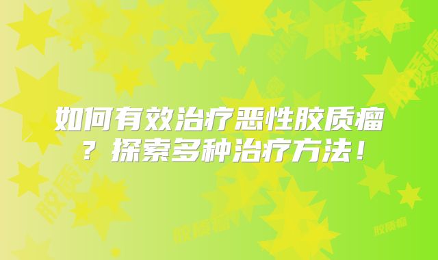 如何有效治疗恶性胶质瘤？探索多种治疗方法！