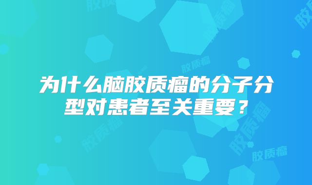为什么脑胶质瘤的分子分型对患者至关重要？