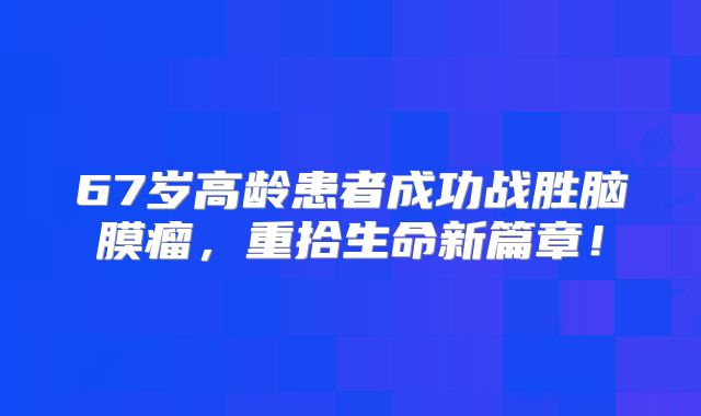 67岁高龄患者成功战胜脑膜瘤，重拾生命新篇章！