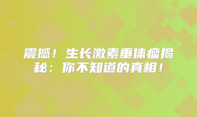 震撼！生长激素垂体瘤揭秘：你不知道的真相！