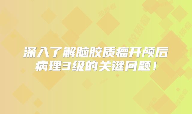 深入了解脑胶质瘤开颅后病理3级的关键问题！
