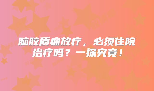 脑胶质瘤放疗，必须住院治疗吗？一探究竟！