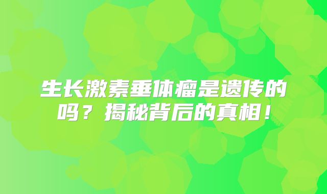 生长激素垂体瘤是遗传的吗？揭秘背后的真相！
