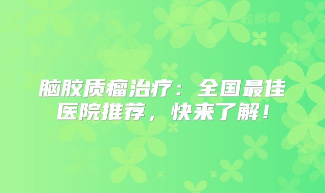 脑胶质瘤治疗：全国最佳医院推荐，快来了解！