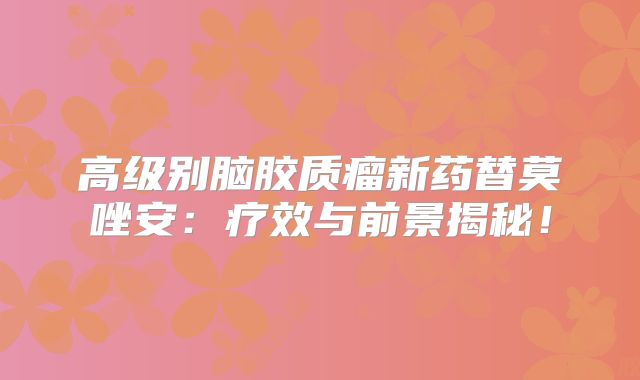 高级别脑胶质瘤新药替莫唑安：疗效与前景揭秘！