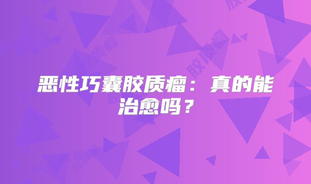 恶性巧囊胶质瘤：真的能治愈吗？