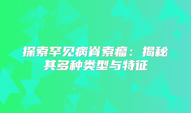 探索罕见病脊索瘤：揭秘其多种类型与特征