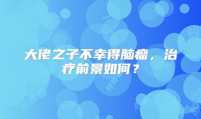 大佬之子不幸得脑瘤，治疗前景如何？