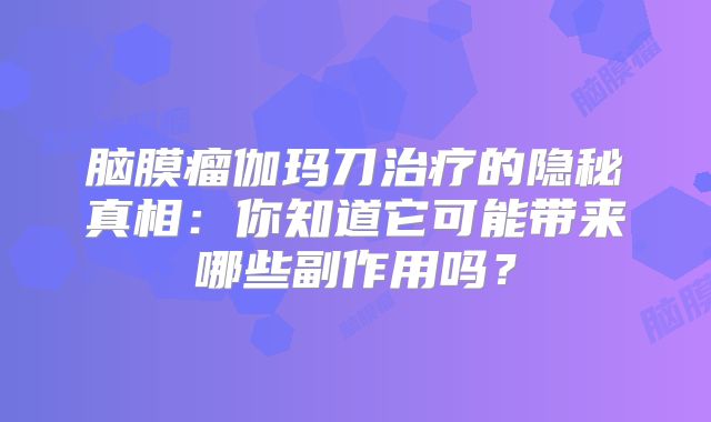 脑膜瘤伽玛刀治疗的隐秘真相：你知道它可能带来哪些副作用吗？