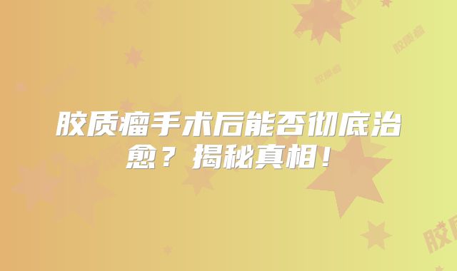 胶质瘤手术后能否彻底治愈？揭秘真相！