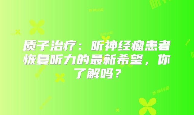 质子治疗：听神经瘤患者恢复听力的最新希望，你了解吗？