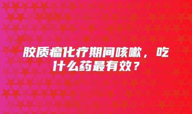 胶质瘤化疗期间咳嗽，吃什么药最有效？
