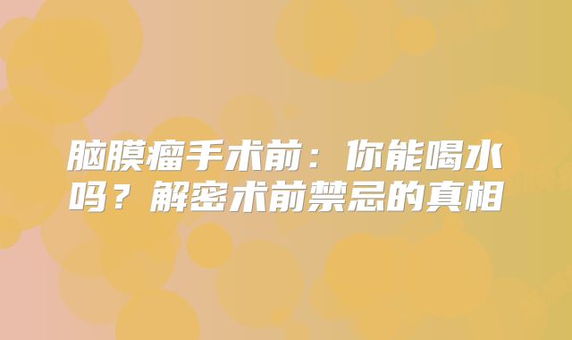 脑膜瘤手术前：你能喝水吗？解密术前禁忌的真相