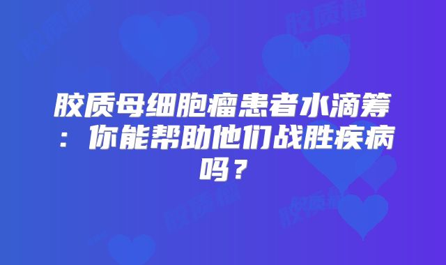 胶质母细胞瘤患者水滴筹：你能帮助他们战胜疾病吗？