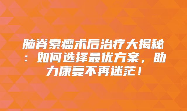 脑脊索瘤术后治疗大揭秘：如何选择最优方案，助力康复不再迷茫！