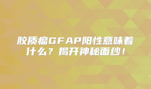 胶质瘤GFAP阳性意味着什么？揭开神秘面纱！