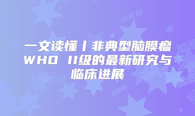 一文读懂丨非典型脑膜瘤WHO II级的最新研究与临床进展