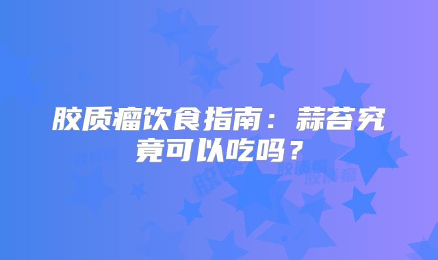 胶质瘤饮食指南：蒜苔究竟可以吃吗？