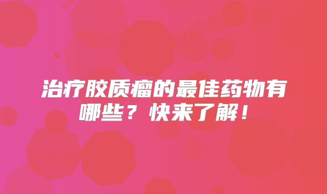 治疗胶质瘤的最佳药物有哪些？快来了解！
