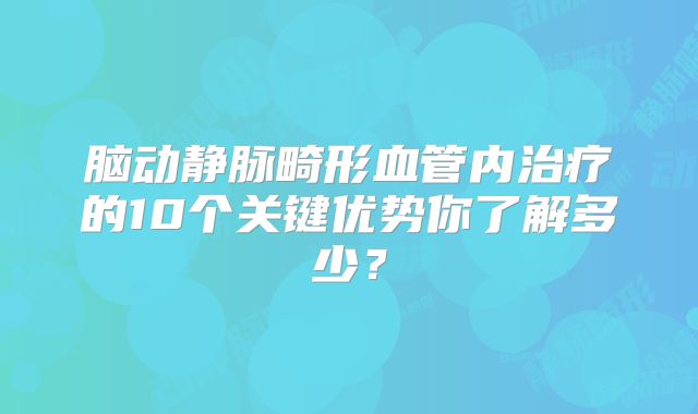脑动静脉畸形血管内治疗的10个关键优势你了解多少？