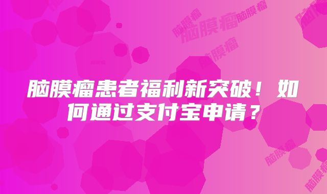 脑膜瘤患者福利新突破！如何通过支付宝申请？
