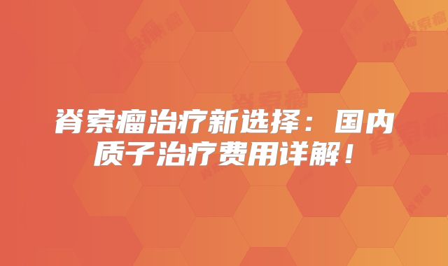 脊索瘤治疗新选择：国内质子治疗费用详解！