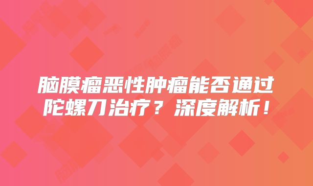 脑膜瘤恶性肿瘤能否通过陀螺刀治疗？深度解析！